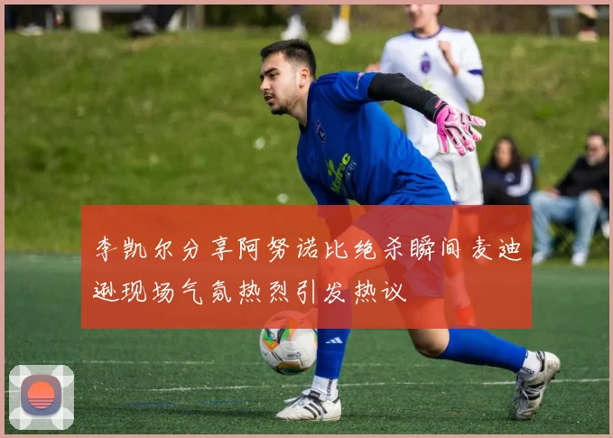 李凯尔分享阿努诺比绝杀瞬间麦迪逊现场气氛热烈引发热议