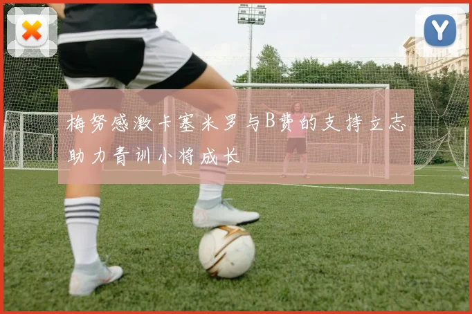 梅努感激卡塞米罗与B费的支持立志助力青训小将成长