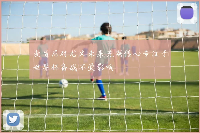 麦肯尼对尤文未来充满信心专注于世界杯备战不受影响
