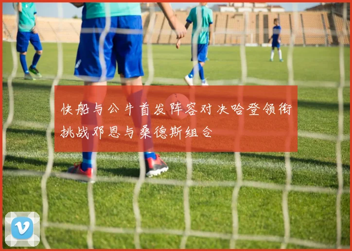 快船与公牛首发阵容对决哈登领衔挑战邓恩与桑德斯组合