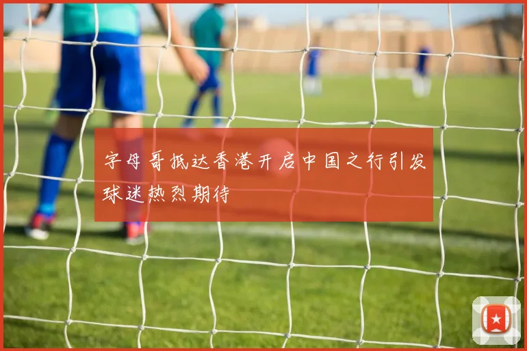 字母哥抵达香港开启中国之行引发球迷热烈期待