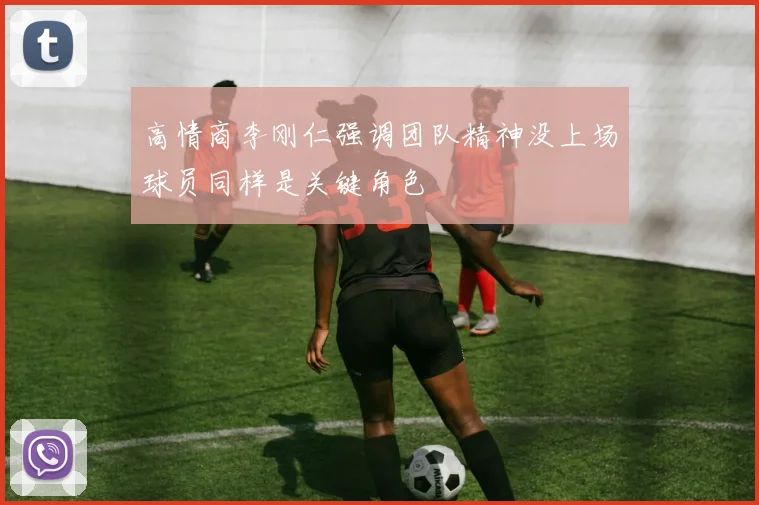 高情商李刚仁强调团队精神没上场球员同样是关键角色