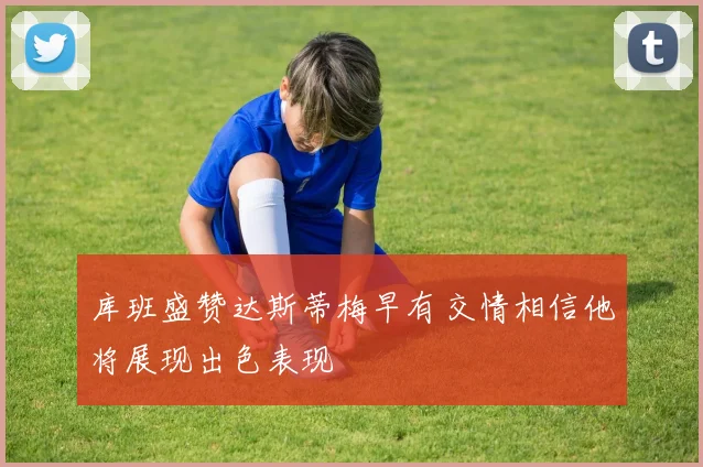 库班盛赞达斯蒂梅早有交情相信他将展现出色表现