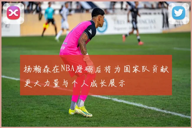杨瀚森在NBA磨砺后将为国家队贡献更大力量与个人成长展示
