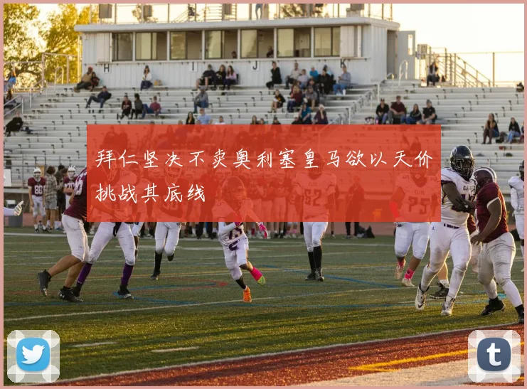 拜仁坚决不卖奥利塞皇马欲以天价挑战其底线