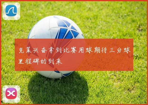 克莱兴奋拿到比赛用球期待三分球里程碑的到来