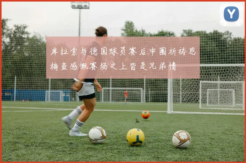 库拉索与德国球员赛后中圈祈祷恩梅查感慨赛场之上皆是兄弟情