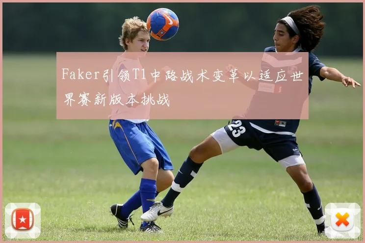 Faker引领T1中路战术变革以适应世界赛新版本挑战