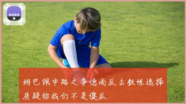 姆巴佩中路之争德尚反击教练选择质疑称我们不是傻瓜