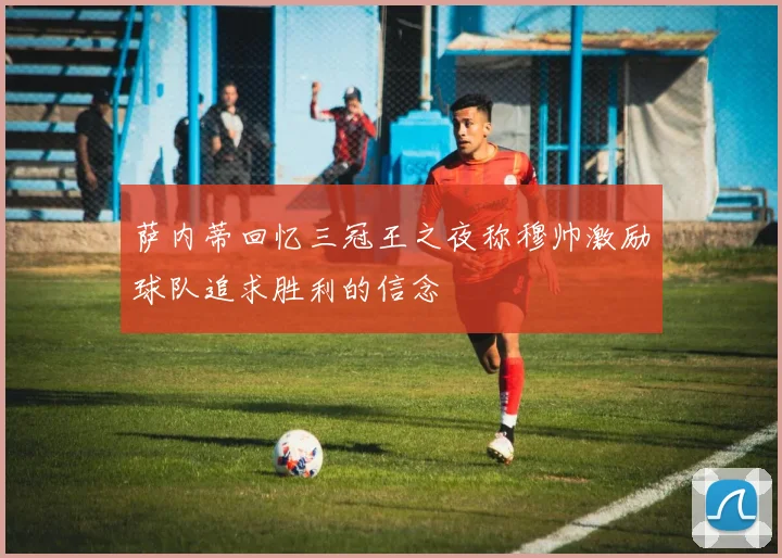 萨内蒂回忆三冠王之夜称穆帅激励球队追求胜利的信念
