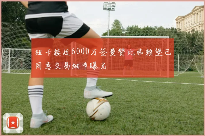 纽卡接近6000万签曼赞比弗赖堡已同意交易细节曝光