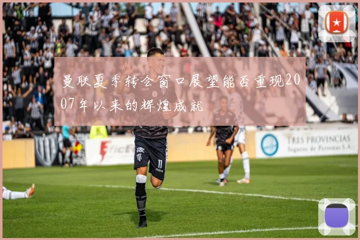 曼联夏季转会窗口展望能否重现2007年以来的辉煌成就