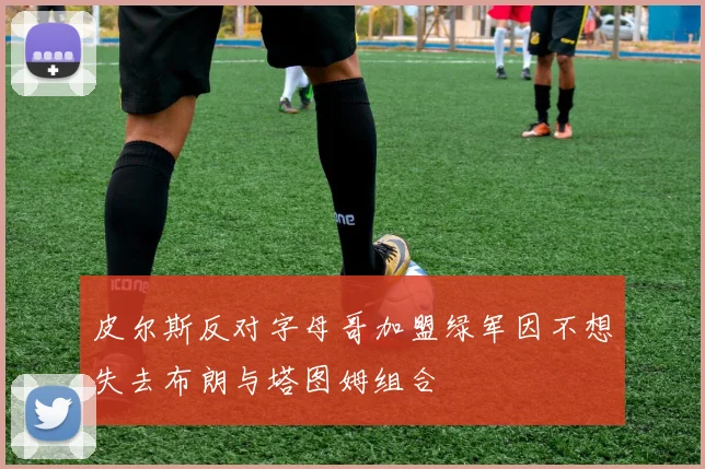 皮尔斯反对字母哥加盟绿军因不想失去布朗与塔图姆组合