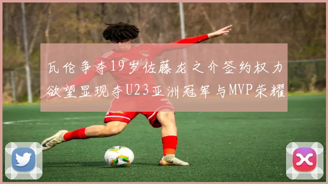 瓦伦争夺19岁佐藤龙之介签约权力欲望显现夺U23亚洲冠军与MVP荣耀