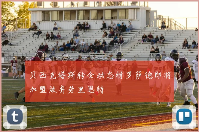 贝西克塔斯转会动态特罗萨德即将加盟放弃劳里恩特
