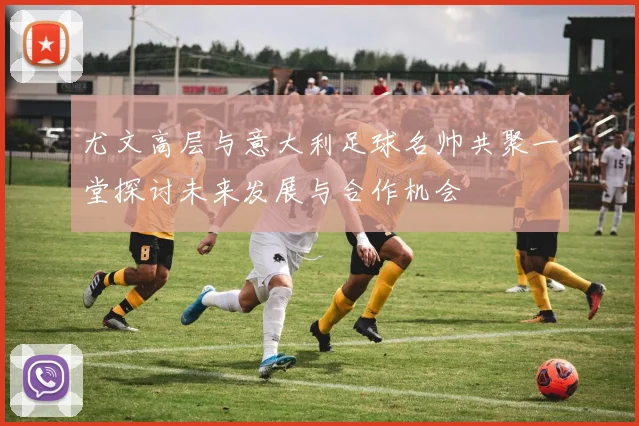 尤文高层与意大利足球名帅共聚一堂探讨未来发展与合作机会