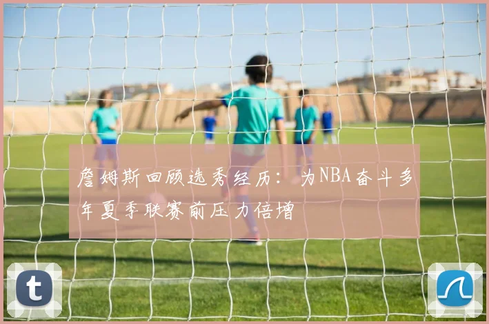 詹姆斯回顾选秀经历：为NBA奋斗多年夏季联赛前压力倍增