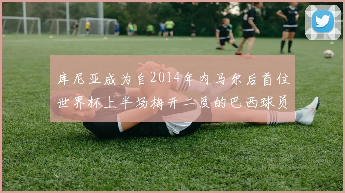 库尼亚成为自2014年内马尔后首位世界杯上半场梅开二度的巴西球员