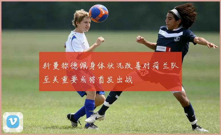 科曼称德佩身体状况改善对荷兰队至关重要或将首发出战