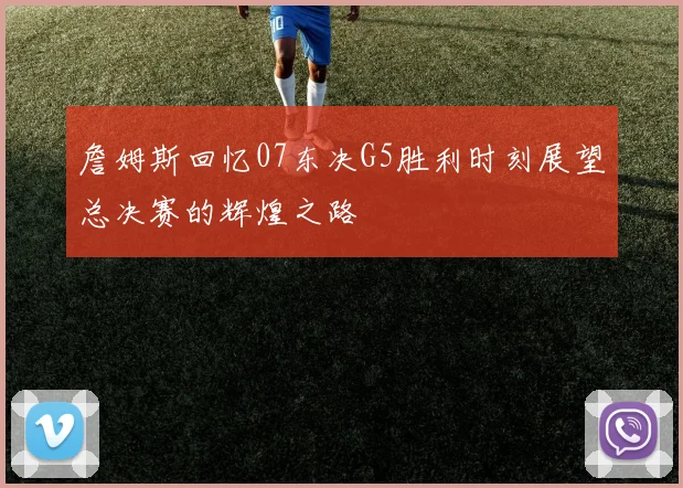 詹姆斯回忆07东决G5胜利时刻展望总决赛的辉煌之路