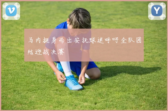马内挺身而出安抚球迷呼吁全队团结迎战决赛