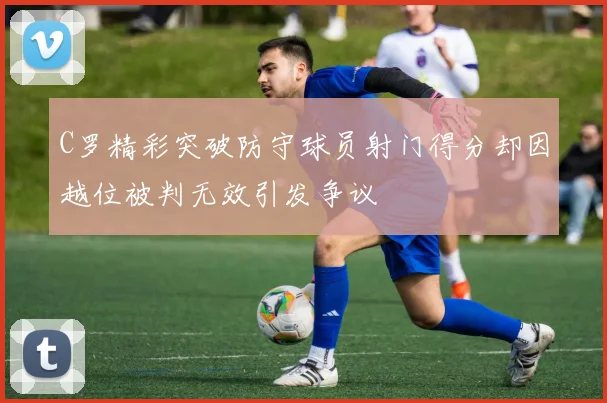 C罗精彩突破防守球员射门得分却因越位被判无效引发争议