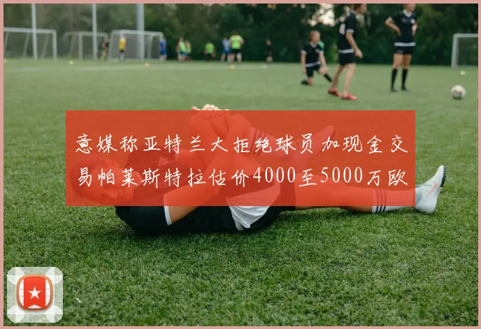 意媒称亚特兰大拒绝球员加现金交易帕莱斯特拉估价4000至5000万欧元