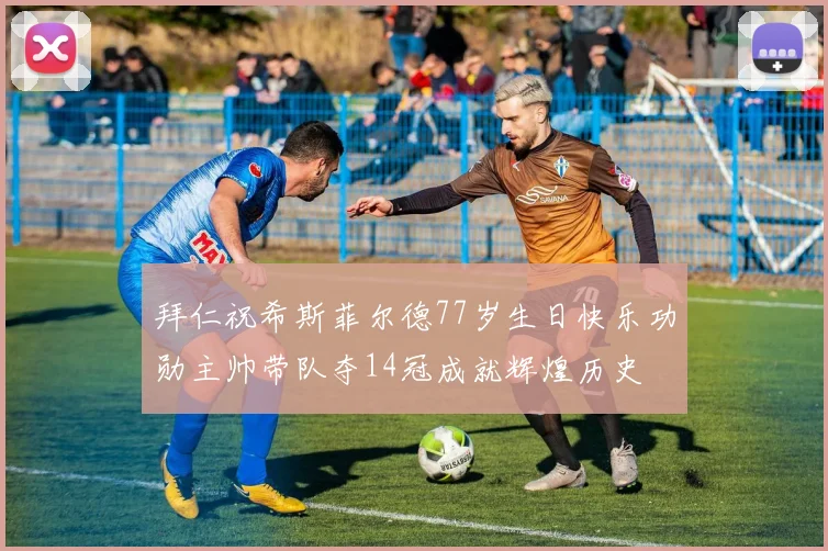 拜仁祝希斯菲尔德77岁生日快乐功勋主帅带队夺14冠成就辉煌历史