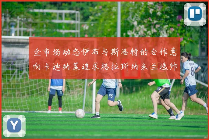 全市场动态伊布与斯洛特的合作意向卡迪纳莱追求格拉斯纳米兰选帅困境加剧